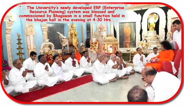 Posted at 01:09:09 Hrs. IST on 23 Dec 2009: On 22 Dec 2009, Tuesday, Sri Sathya Sai University had a special agenda with Bhagawan. The Universitys newly developed ERP (Enterprise Resource Planning) system was blessed and commissioned by Bhagawan in a small function held in the bhajan hall in the evening at 4:30 Hrs.
